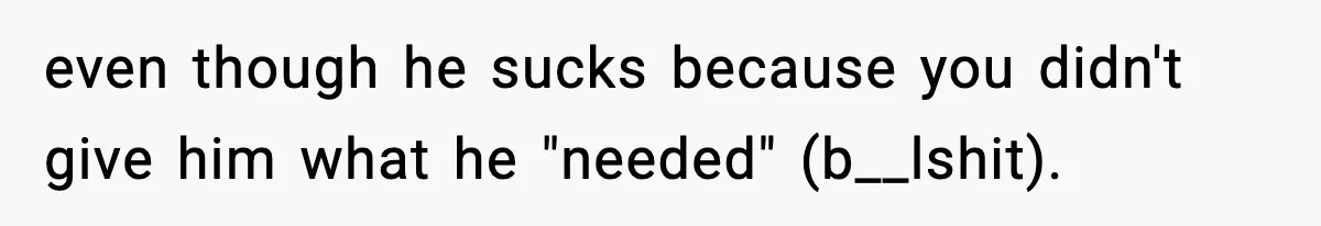 even though he sucks because you didn't give him what he "needed" (b__lshit).