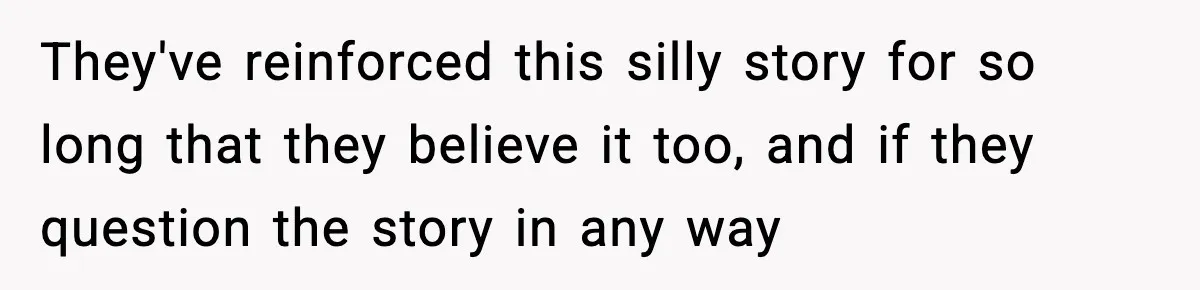 They've reinforced this silly story for so long that they believe it too, and if they question the story in any way