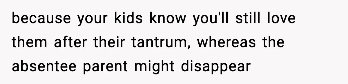 because your kids know you'll still love them after their tantrum, whereas the absentee parent might disappear
