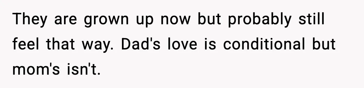 They are grown up now but probably still feel that way. Dad's love is conditional but mom's isn't.