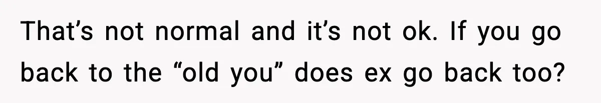 That’s not normal and it’s not ok. If you go back to the “old you” does ex go back too?