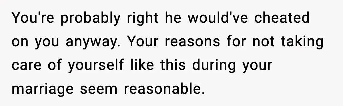 You're probably right he would've cheated on you anyway. Your reasons for not taking care of yourself like this during your marriage seem reasonable.