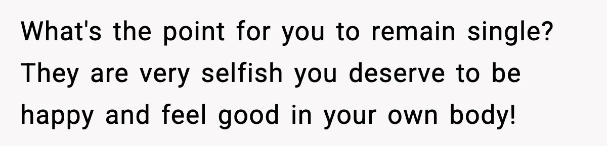 What's the point for you to remain single? They are very selfish you deserve to be happy and feel good in your own body!