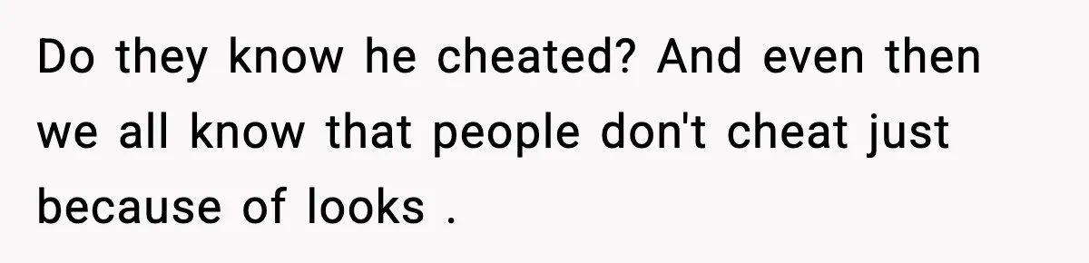 Do they know he cheated? And even then we all know that people don't cheat just because of looks .