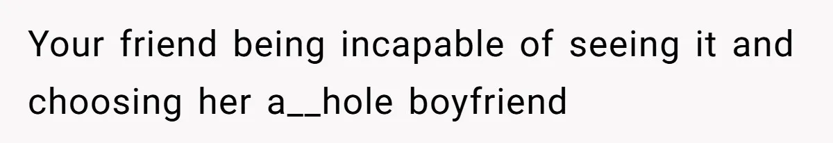 Your friend being incapable of seeing it and choosing her a__hole boyfriend