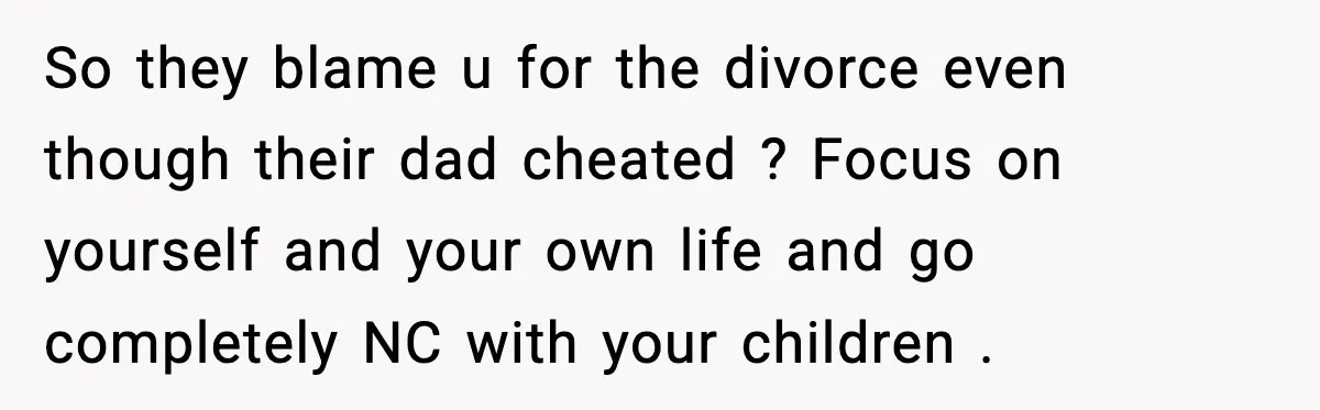 So they blame u for the divorce even though their dad cheated ? Focus on yourself and your own life and go completely NC with your children .