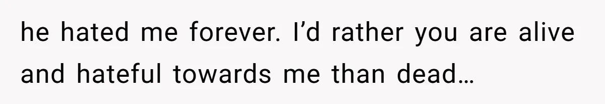 he hated me forever. I’d rather you are alive and hateful towards me than dead…