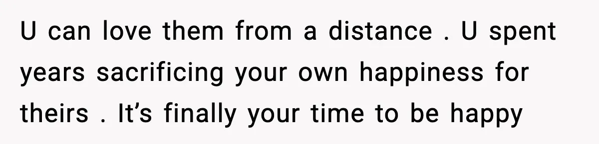 U can love them from a distance . U spent years sacrificing your own happiness for theirs . It’s finally your time to be happy