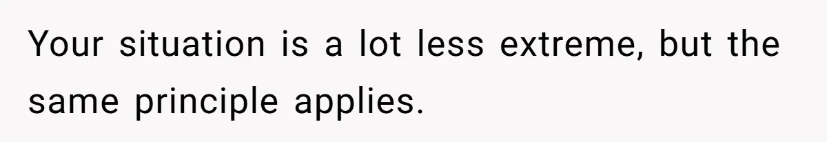 Your situation is a lot less extreme, but the same principle applies.