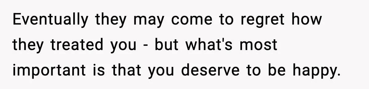 Eventually they may come to regret how they treated you - but what's most important is that you deserve to be happy.