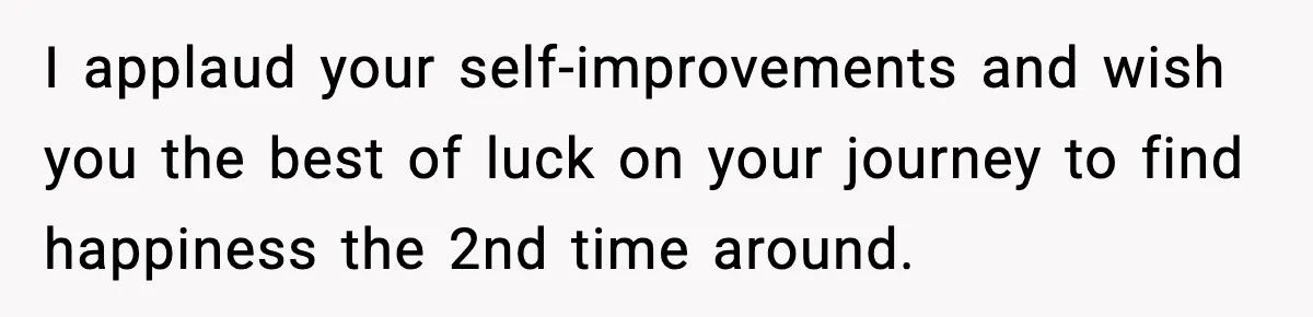 I applaud your self-improvements and wish you the best of luck on your journey to find happiness the 2nd time around.