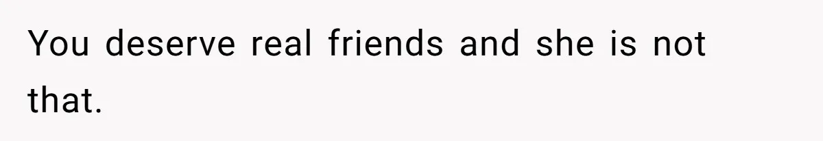 You deserve real friends and she is not that.