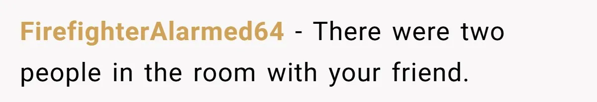FirefighterAlarmed64 − There were two people in the room with your friend.