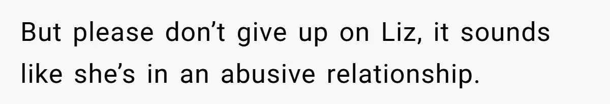 But please don’t give up on Liz, it sounds like she’s in an abusive relationship.