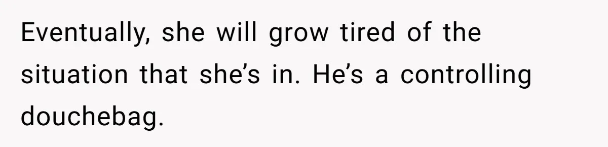 Eventually, she will grow tired of the situation that she’s in. He’s a controlling douchebag.