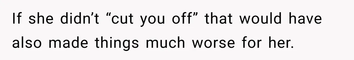 If she didn’t “cut you off” that would have also made things much worse for her.