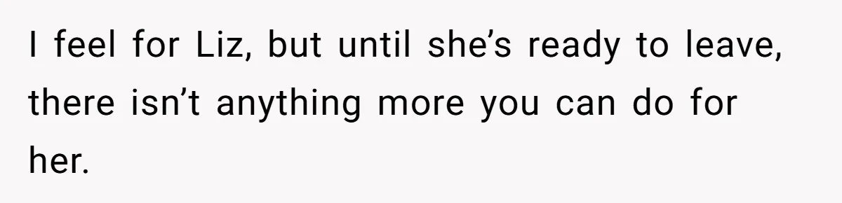 I feel for Liz, but until she’s ready to leave, there isn’t anything more you can do for her.
