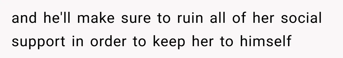 and he'll make sure to ruin all of her social support in order to keep her to himself