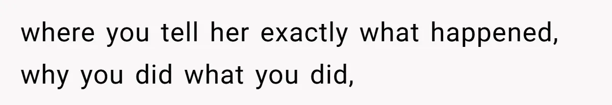 where you tell her exactly what happened, why you did what you did,