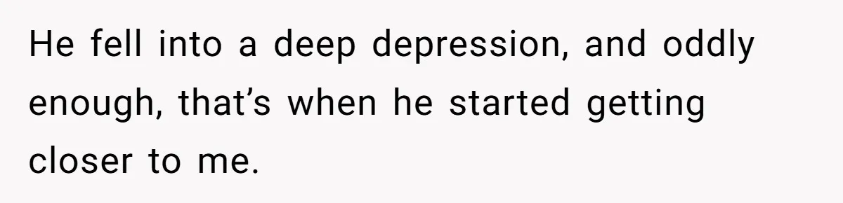 He fell into a deep depression, and oddly enough, that’s when he started getting closer to me.