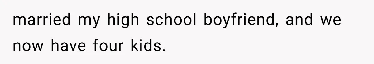 married my high school boyfriend, and we now have four kids.