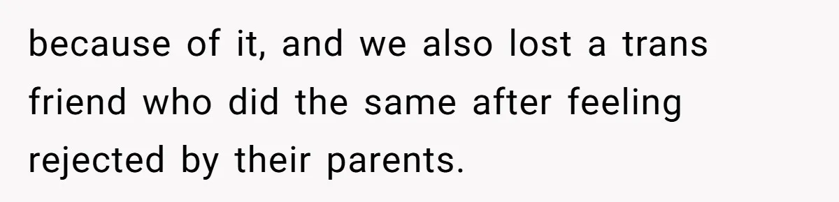 because of it, and we also lost a trans friend who did the same after feeling rejected by their parents.