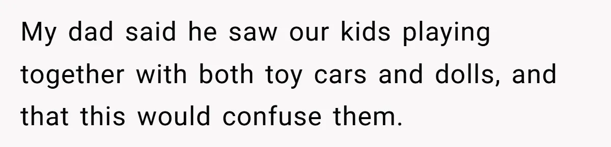 My dad said he saw our kids playing together with both toy cars and dolls, and that this would confuse them.
