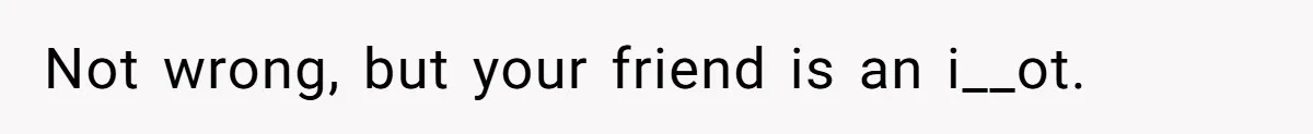 Not wrong, but your friend is an i__ot.