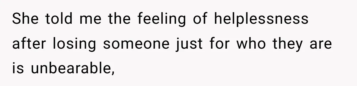 She told me the feeling of helplessness after losing someone just for who they are is unbearable,