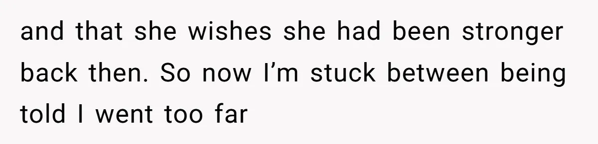 and that she wishes she had been stronger back then. So now I’m stuck between being told I went too far