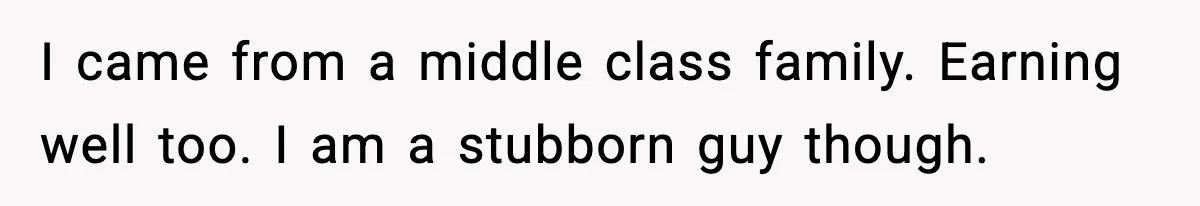 I came from a middle class family. Earning well too. I am a stubborn guy though.