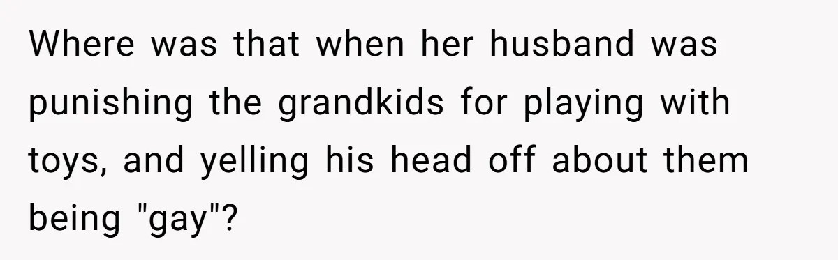 Where was that when her husband was punishing the grandkids for playing with toys, and yelling his head off about them being "gay"?