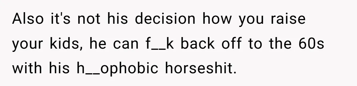 Also it's not his decision how you raise your kids, he can f__k back off to the 60s with his h__ophobic horseshit.