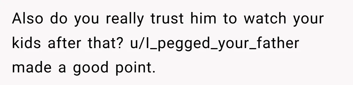 Also do you really trust him to watch your kids after that? u/I_pegged_your_father made a good point.