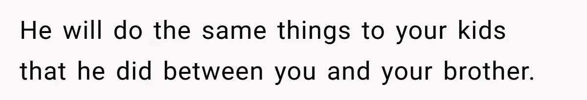 He will do the same things to your kids that he did between you and your brother.