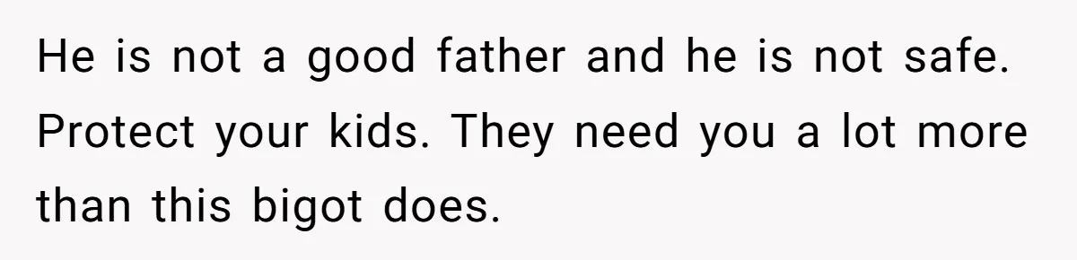 He is not a good father and he is not safe. Protect your kids. They need you a lot more than this bigot does.