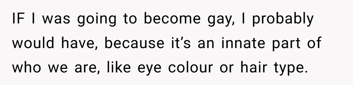 IF I was going to become gay, I probably would have, because it’s an innate part of who we are, like eye colour or hair type.