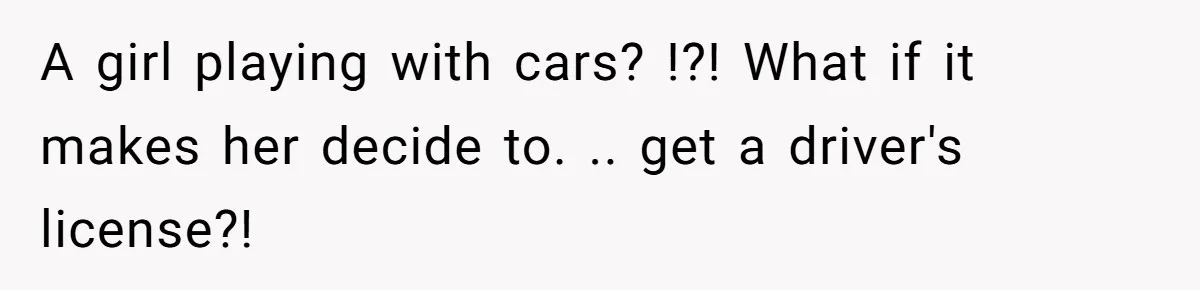 A girl playing with cars? !?! What if it makes her decide to. .. get a driver's license?!