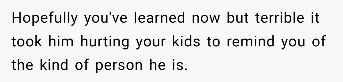 Hopefully you've learned now but terrible it took him hurting your kids to remind you of the kind of person he is.