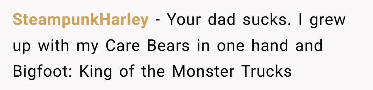 SteampunkHarley − Your dad sucks. I grew up with my Care Bears in one hand and Bigfoot: King of the Monster Trucks