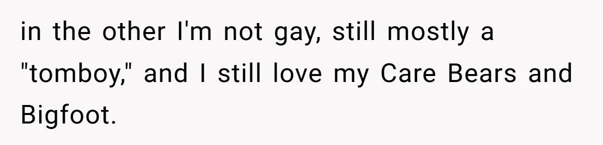 in the other I'm not gay, still mostly a "tomboy," and I still love my Care Bears and Bigfoot.