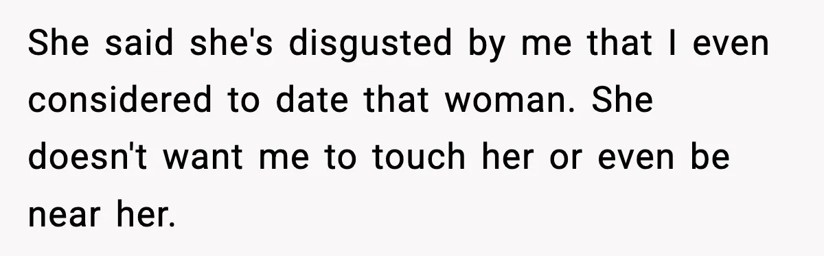 She said she's disgusted by me that I even considered to date that woman. She doesn't want me to touch her or even be near her.