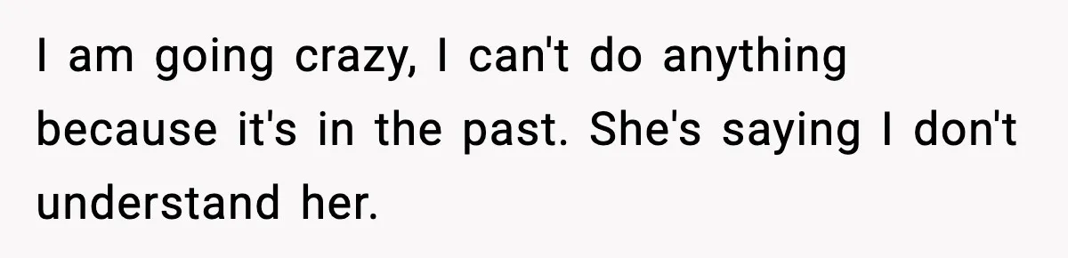 I am going crazy, I can't do anything because it's in the past. She's saying I don't understand her.