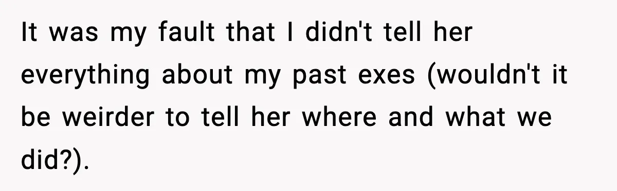 It was my fault that I didn't tell her everything about my past exes (wouldn't it be weirder to tell her where and what we did?).