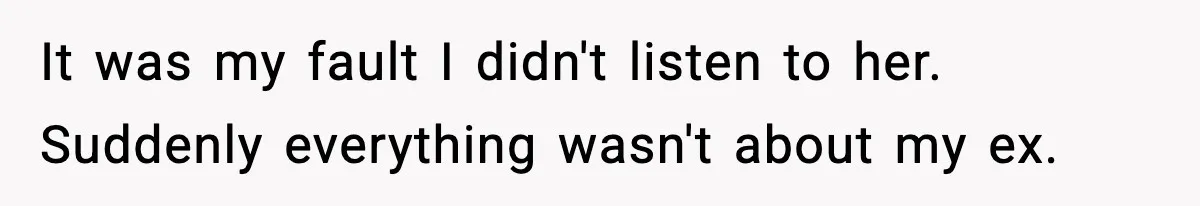 It was my fault I didn't listen to her. Suddenly everything wasn't about my ex.