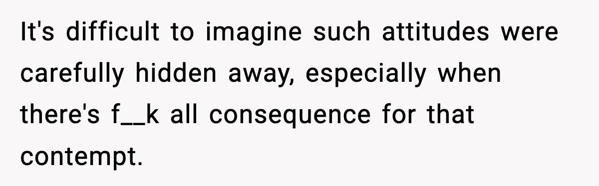 It's difficult to imagine such attitudes were carefully hidden away, especially when there's f__k all consequence for that contempt.
