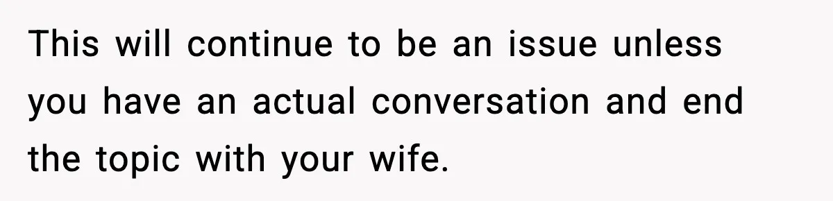 This will continue to be an issue unless you have an actual conversation and end the topic with your wife.