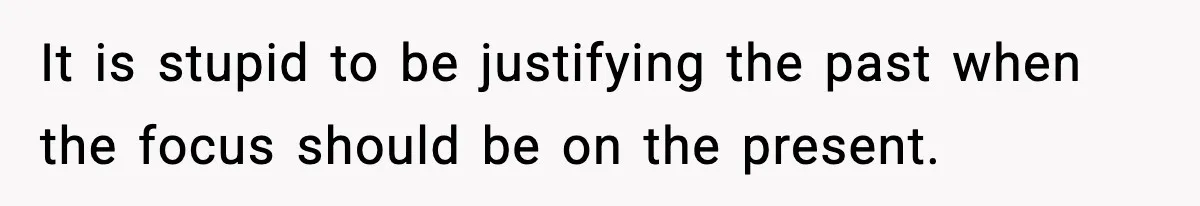 It is stupid to be justifying the past when the focus should be on the present.