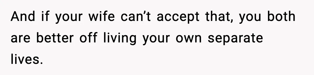 And if your wife can’t accept that, you both are better off living your own separate lives.