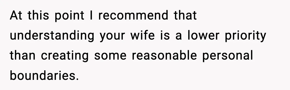 At this point I recommend that understanding your wife is a lower priority than creating some reasonable personal boundaries.